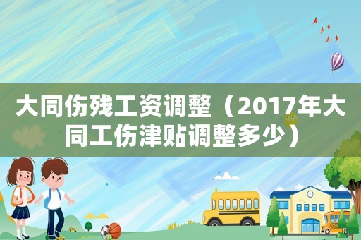 大同傷殘工資調(diào)整（2017年大同工傷津貼調(diào)整多少）