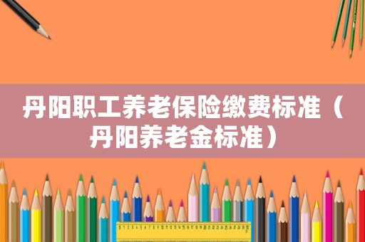丹陽職工養老保險繳費標準（丹陽養老金標準）