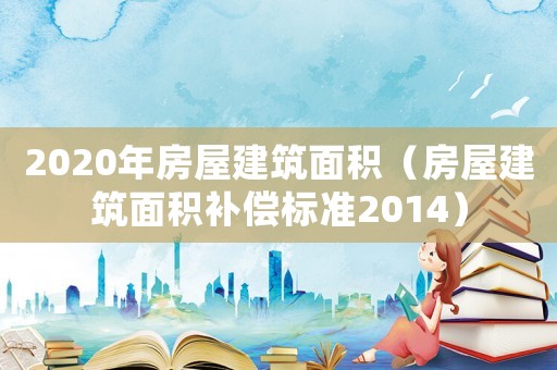 2020年房屋建筑面積（房屋建筑面積補償標準2014）