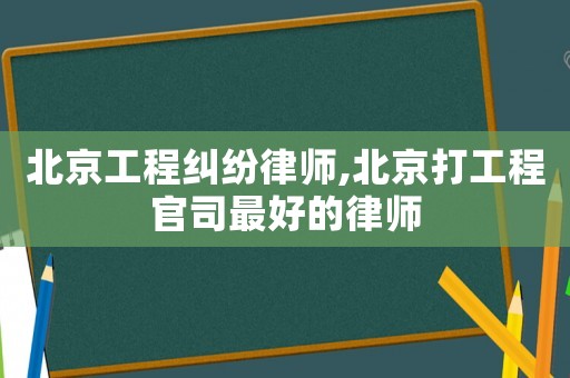 北京工程糾紛律師,北京打工程官司最好的律師