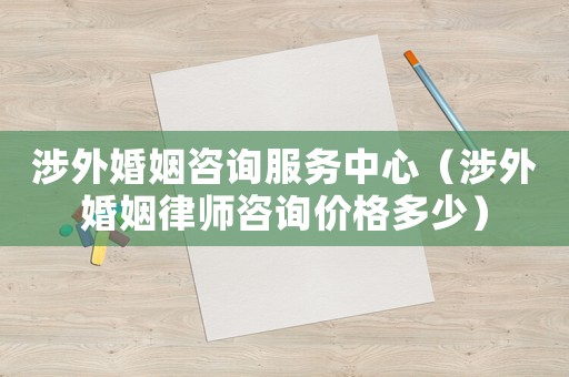 涉外婚姻咨詢服務中心（涉外婚姻律師咨詢價格多少）