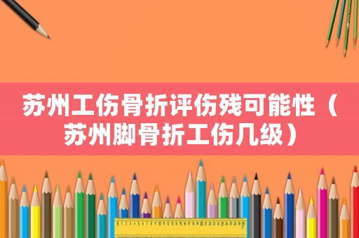 蘇州工傷骨折評傷殘可能性（蘇州腳骨折工傷幾級）