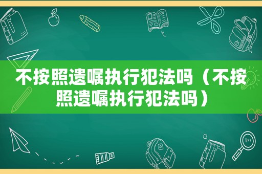 不按照遺囑執行犯法嗎（不按照遺囑執行犯法嗎）