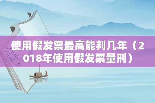 使用假發票最高能判幾年（2018年使用假發票量刑）