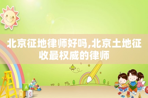 北京征地律師好嗎,北京土地征收最權威的律師