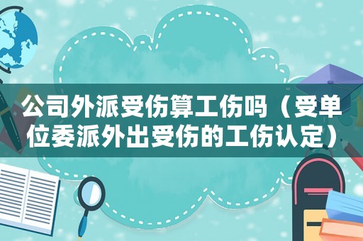 公司外派受傷算工傷嗎（受單位委派外出受傷的工傷認定）