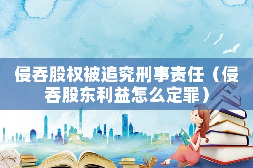 侵吞股權被追究刑事責任（侵吞股東利益怎么定罪）