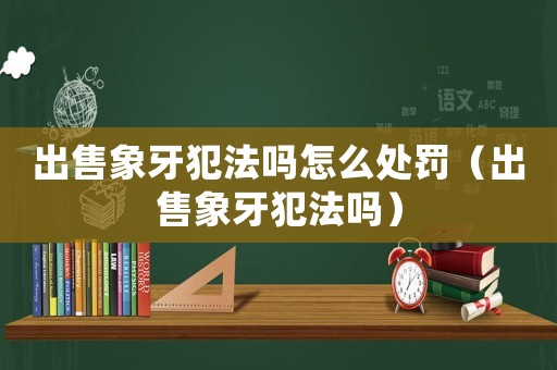 出售象牙犯法嗎怎么處罰（出售象牙犯法嗎）