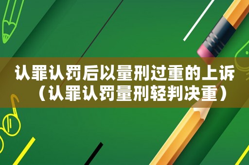 認罪認罰后以量刑過重的上訴（認罪認罰量刑輕判決重）