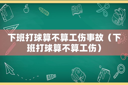 下班打球算不算工傷事故（下班打球算不算工傷）