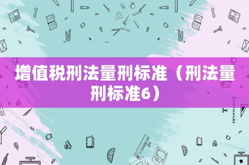 增值稅刑法量刑標(biāo)準(zhǔn)（刑法量刑標(biāo)準(zhǔn)6）