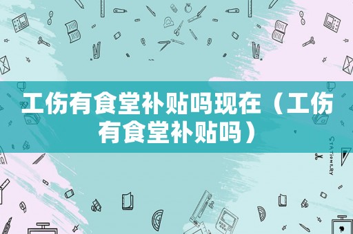工傷有食堂補貼嗎現在（工傷有食堂補貼嗎）