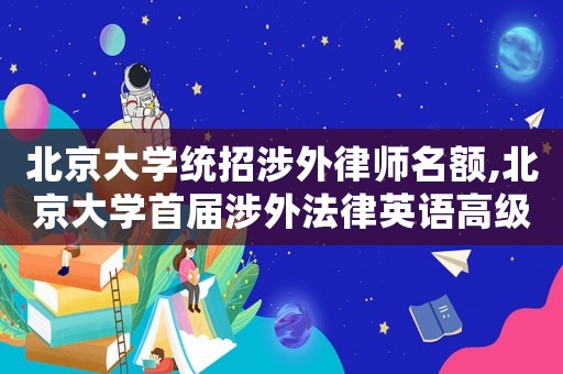 北京大學(xué)統(tǒng)招涉外律師名額,北京大學(xué)首屆涉外法律英語(yǔ)高級(jí)研修班