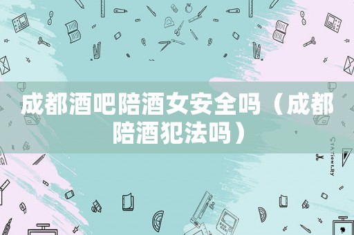 成都酒吧陪酒女安全嗎（成都陪酒犯法嗎）