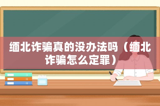 緬北詐騙真的沒辦法嗎（緬北詐騙怎么定罪）