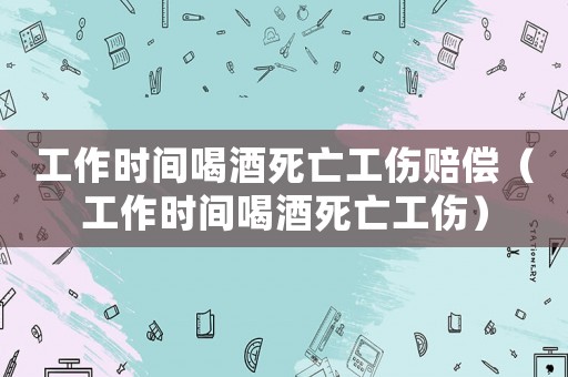 工作時間喝酒死亡工傷賠償（工作時間喝酒死亡工傷）