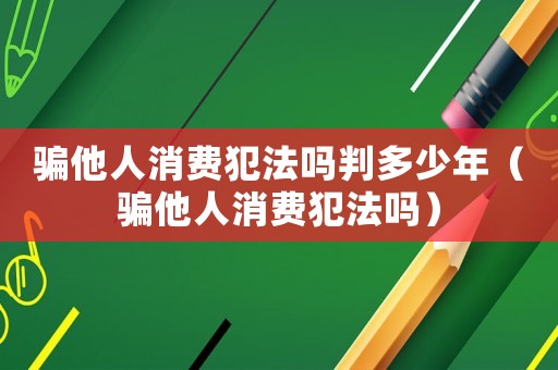 騙他人消費犯法嗎判多少年（騙他人消費犯法嗎）