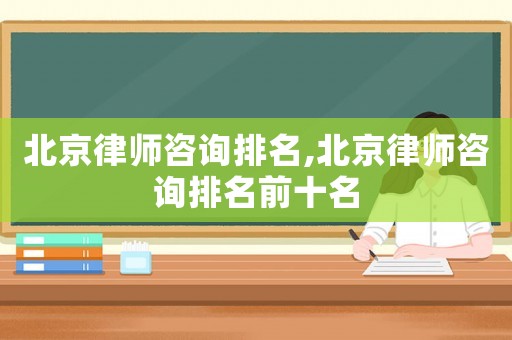 北京律師咨詢排名,北京律師咨詢排名前十名