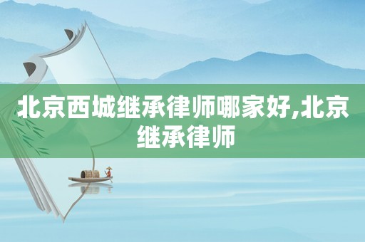 北京西城繼承律師哪家好,北京 繼承律師