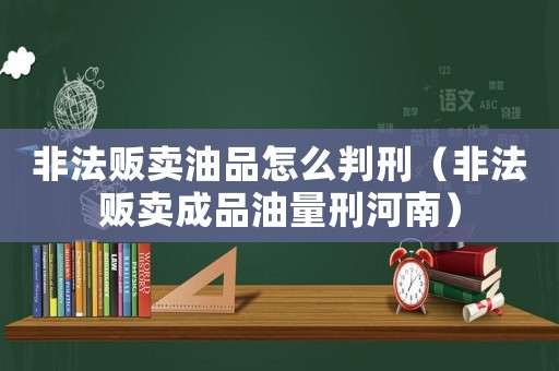 非法販賣油品怎么判刑（非法販賣成品油量刑河南）