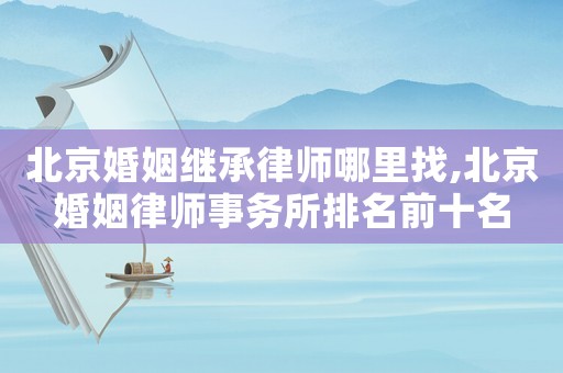 北京婚姻繼承律師哪里找,北京婚姻律師事務所排名前十名