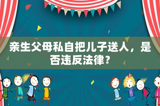 親生父母私自把兒子送人，是否違反法律？