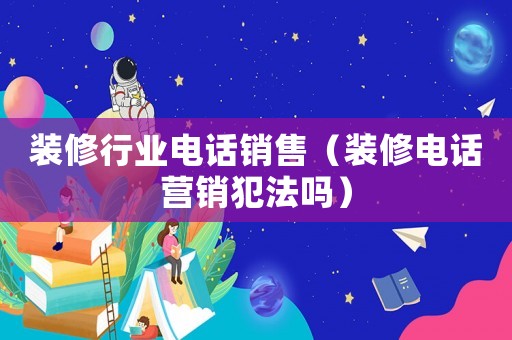 裝修行業電話銷售（裝修電話營銷犯法嗎）