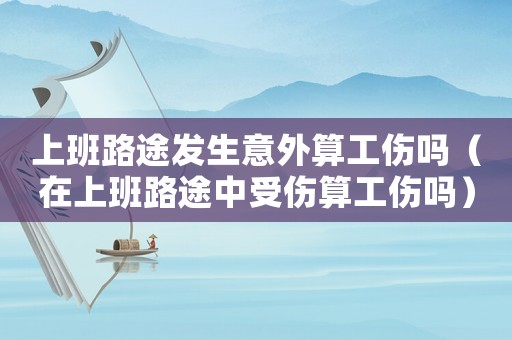 上班路途發生意外算工傷嗎（在上班路途中受傷算工傷嗎）