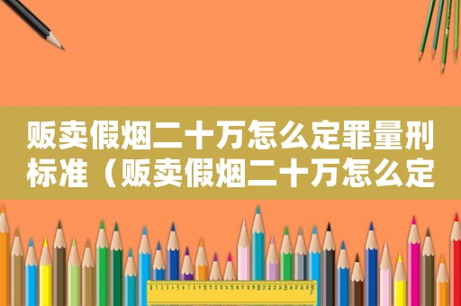 販賣假煙二十萬怎么定罪量刑標準（販賣假煙二十萬怎么定罪）