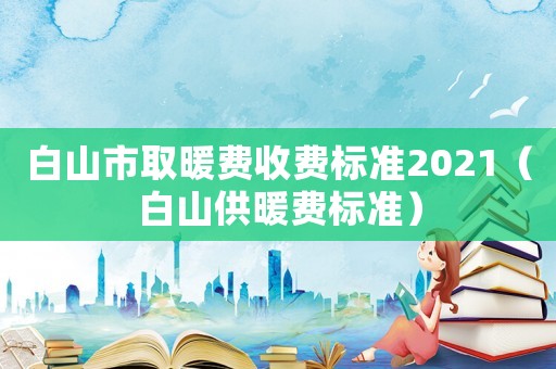 白山市取暖費(fèi)收費(fèi)標(biāo)準(zhǔn)2021（白山供暖費(fèi)標(biāo)準(zhǔn)）