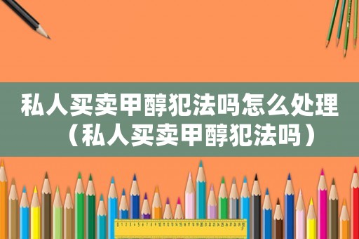 私人買賣甲醇犯法嗎怎么處理（私人買賣甲醇犯法嗎）