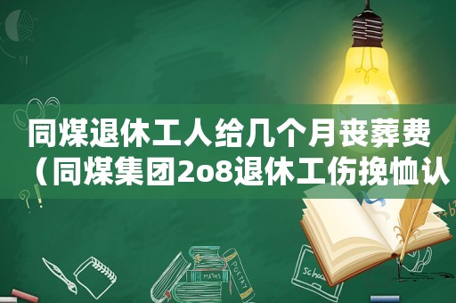 同煤退休工人給幾個月喪葬費（同煤集團2o8退休工傷挽恤認證）
