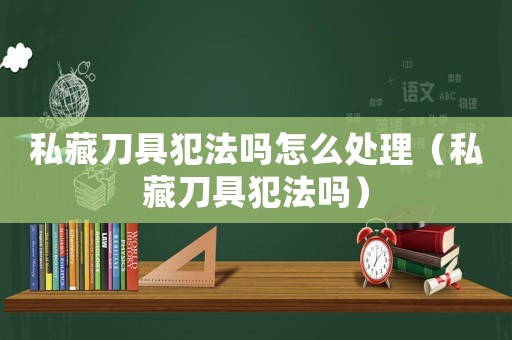 私藏刀具犯法嗎怎么處理（私藏刀具犯法嗎）