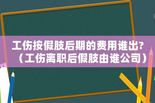 工傷按假肢后期的費用誰出?（工傷離職后假肢由誰公司）