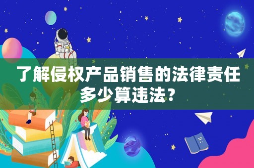 了解侵權(quán)產(chǎn)品銷售的法律責(zé)任多少算違法？