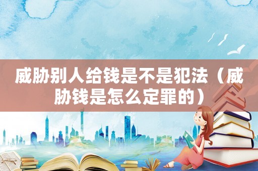 威脅別人給錢是不是犯法（威脅錢是怎么定罪的）