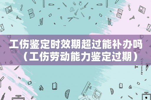 工傷鑒定時效期超過能補辦嗎（工傷勞動能力鑒定過期）