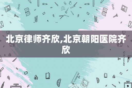 北京律師齊欣,北京朝陽醫院齊欣