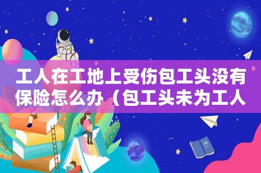 工人在工地上受傷包工頭沒有保險怎么辦（包工頭未為工人繳納工傷保險）