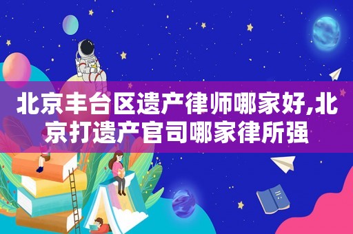 北京豐臺區遺產律師哪家好,北京打遺產官司哪家律所強