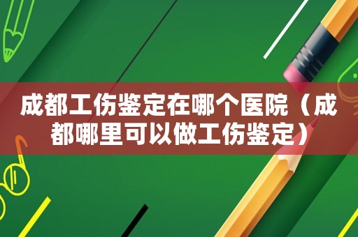 成都工傷鑒定在哪個醫院（成都哪里可以做工傷鑒定）
