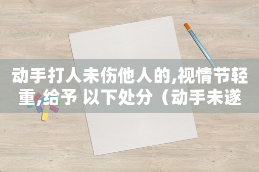 動手打人未傷他人的,視情節輕重,給予 以下處分（動手未遂怎么定罪的）