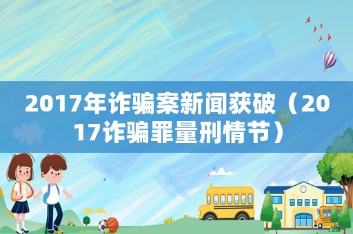 2017年詐騙案新聞獲破（2017詐騙罪量刑情節）