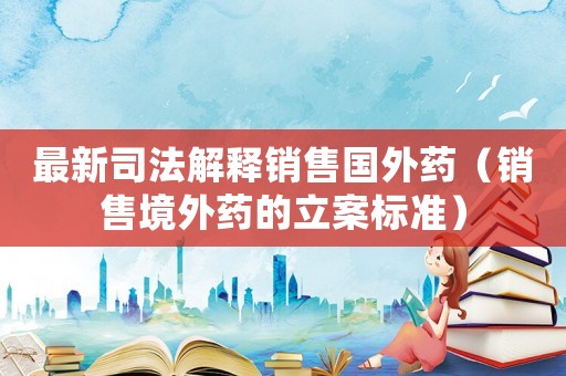 最新司法解釋銷售國外藥（銷售境外藥的立案標準）
