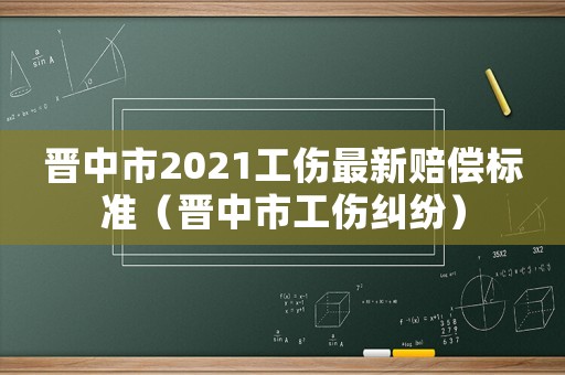 晉中市2021工傷最新賠償標準（晉中市工傷糾紛）