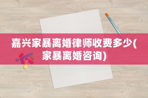 嘉興家暴離婚律師收費多少(家暴離婚咨詢)