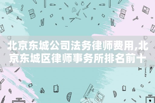 北京東城公司法務律師費用,北京東城區律師事務所排名前十名