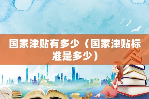國家津貼有多少（國家津貼標準是多少）