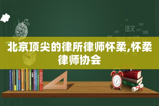 北京頂尖的律所律師懷柔,懷柔律師協會