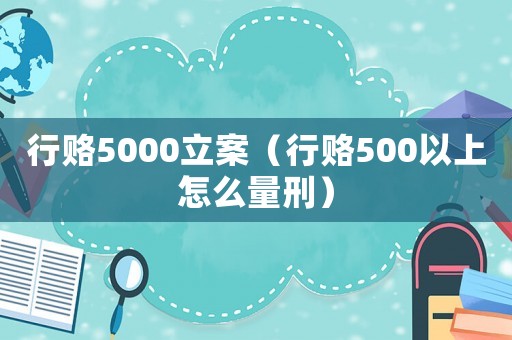 行賂5000立案（行賂500以上怎么量刑）